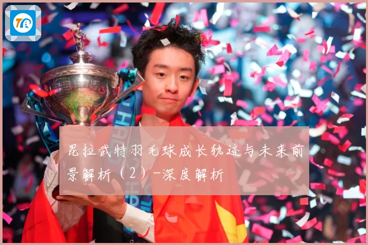 昆拉武特羽毛球成长轨迹与未来前景解析（2）-深度解析