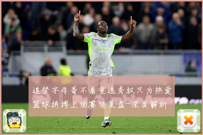 追梦字母哥不看重选秀权只为热爱篮球拼搏上场赛场复盘-深度解析