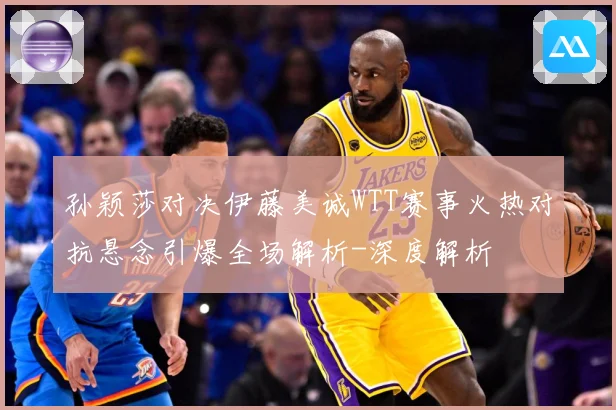 孙颖莎对决伊藤美诚WTT赛事火热对抗悬念引爆全场解析-深度解析