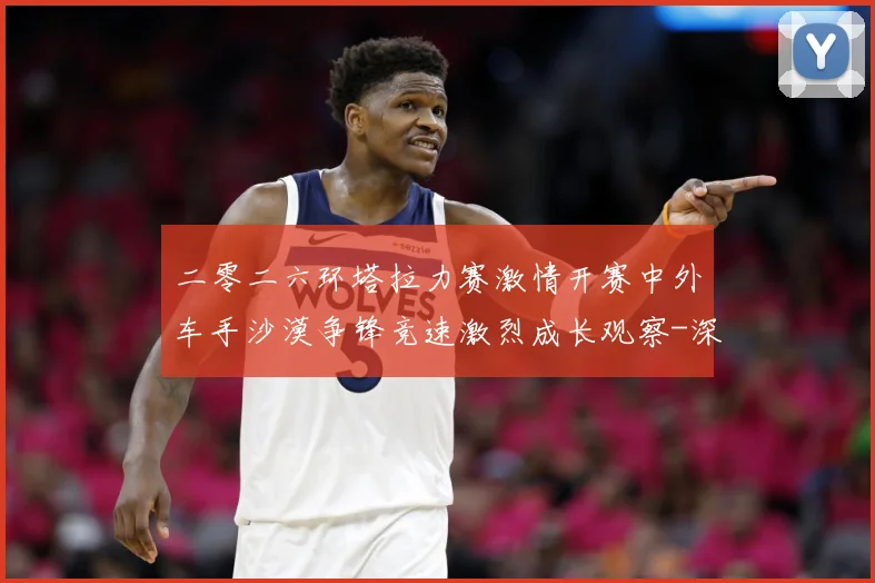 二零二六环塔拉力赛激情开赛中外车手沙漠争锋竞速激烈成长观察-深度解析