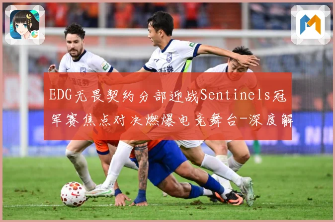 EDG无畏契约分部迎战Sentinels冠军赛焦点对决燃爆电竞舞台-深度解析