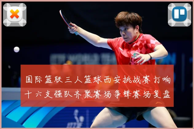 国际篮联三人篮球西安挑战赛打响十六支强队齐聚赛场争锋赛场复盘-深度解析