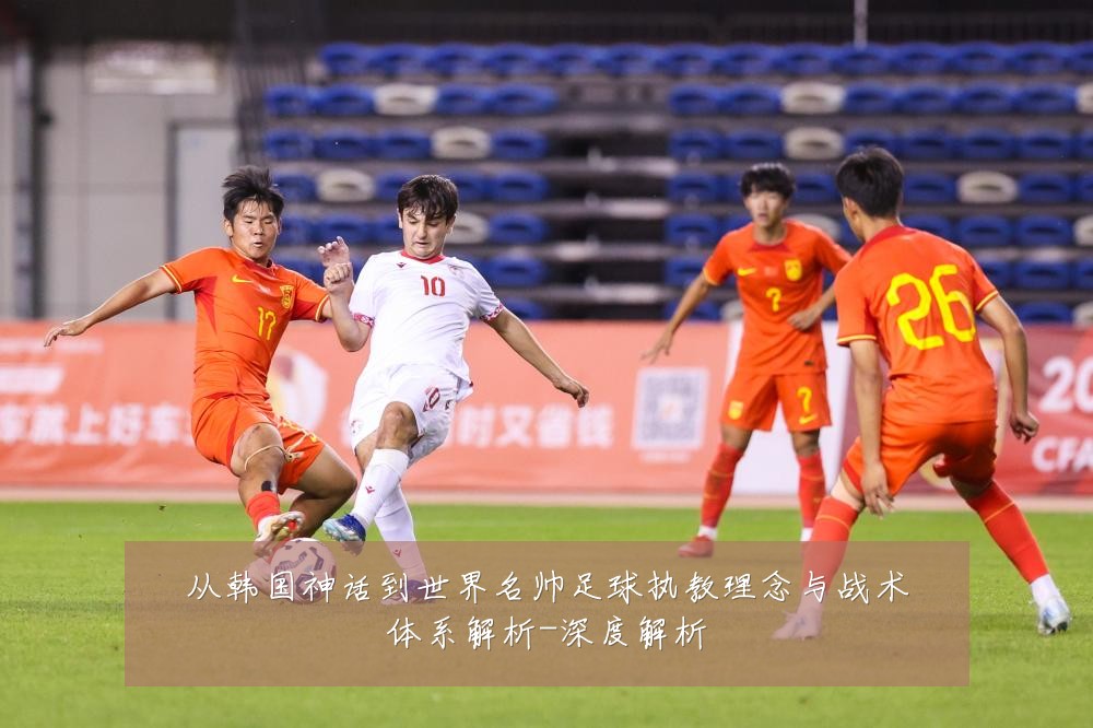 从韩国神话到世界名帅足球执教理念与战术体系解析-深度解析