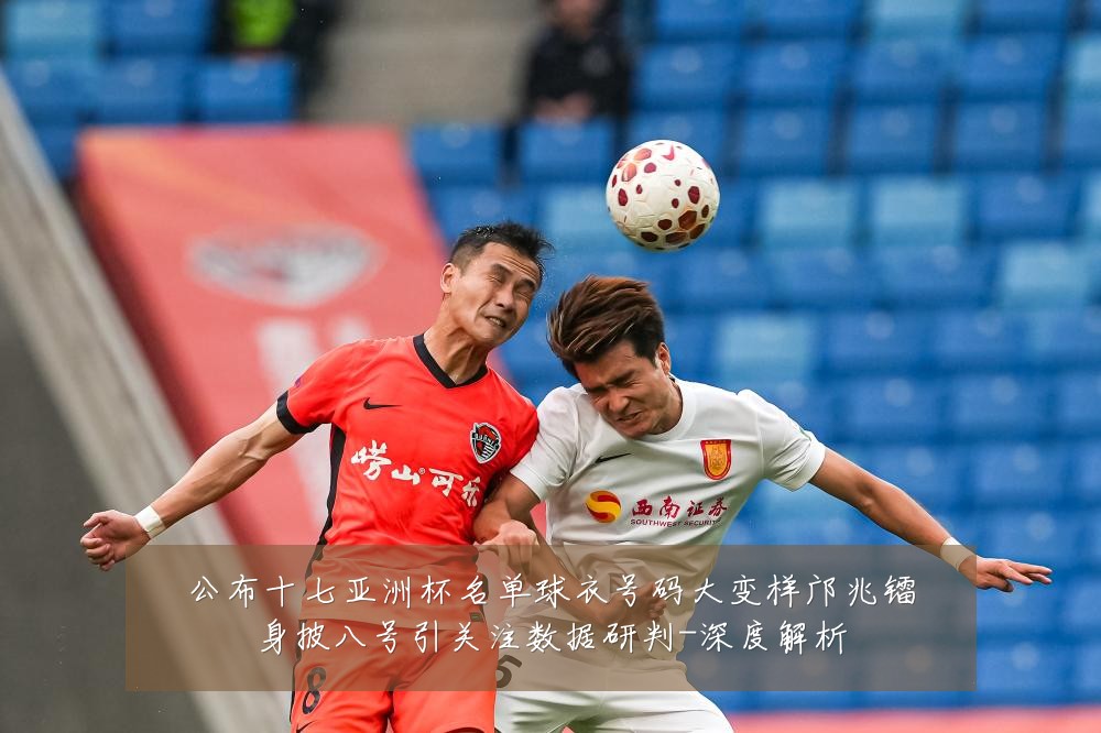 公布十七亚洲杯名单球衣号码大变样邝兆镭身披八号引关注数据研判-深度解析