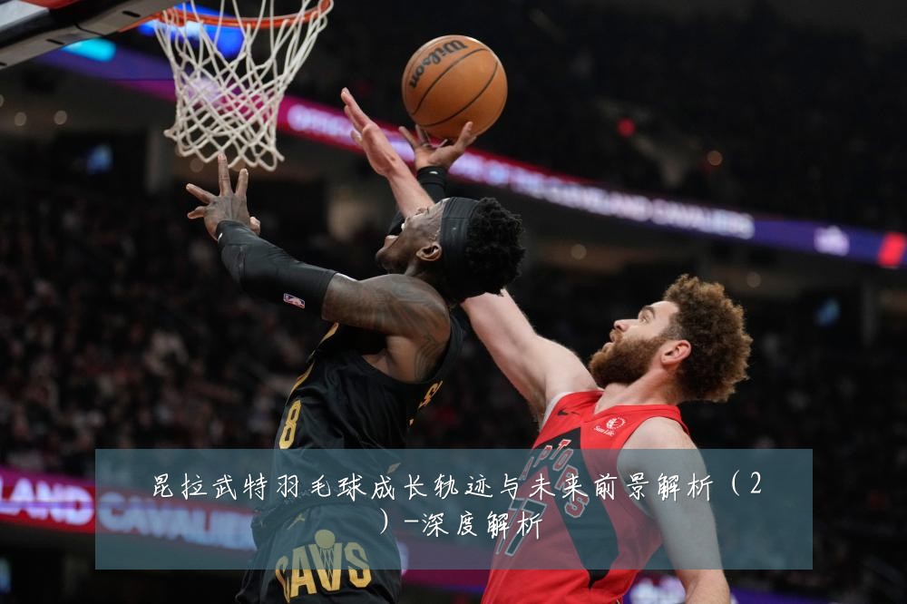 昆拉武特羽毛球成长轨迹与未来前景解析(2)-深度解析